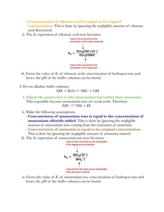 - Concentration of ethanoic acid is equal to its original
concentration. This is done by ignoring the negligible amount of ethanoic
acid dissociated.
ii. The Ka expression of ethanoic acid now becomes:
iii. Given the value of Ka of ethanoic acid, concentration of hydrogen ions and
hence the pH of the buffer solution can be found.
2) For an alkaline buffer solution:
NH3 + H2O ⇌ NH4⁺ + OH⁻
i. Adjust the point view to the ammonium ion rather than ammonia.
This is possible because ammonium ions are weak acids. Therefore:
NH4⁺ ⇌ NH3 + H⁺
ii. Make the following assumptions:
- Concentration of ammonium ions is equal to the concentration of
ammonium chloride added. This is done by ignoring the negligible
amount of ammonium ions coming from the ionisation of ammonia.
- Concentration of ammonia is equal to its original concentration.
This is done by ignoring the negligible amount of ammonia ionised.
iii. The Ka expression of ammonium ion now becomes:
iv. Given the value of Ka of ammonium ion, concentration of hydrogen ions and
hence the pH of the buffer solution can be found.
 