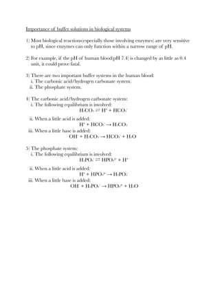 Importance of buffer solutions in biological systems
1) Most biological reactions(especially those involving enzymes) are very sensitive
to pH, since enzymes can only function within a narrow range of pH.
2) For example, if the pH of human blood(pH 7.4) is changed by as little as 0.4
unit, it could prove fatal.
3) There are two important buffer systems in the human blood:
i. The carbonic acid/hydrogen carbonate system.
ii. The phosphate system.
4) The carbonic acid/hydrogen carbonate system:
i. The following equilibrium is involved:
H2CO3 ⇌ H⁺ + HCO3⁻
ii. When a little acid is added:
H⁺ + HCO3⁻ → H2CO3
iii. When a little base is added:
OH⁻ + H2CO3 → HCO3⁻ + H2O
5) The phosphate system:
i. The following equilibrium is involved:
H2PO4⁻ ⇌ HPO4²⁻ + H⁺
ii. When a little acid is added:
H⁺ + HPO4²⁻ → H2PO4⁻
iii. When a little base is added:
OH⁻ + H2PO4⁻ → HPO4²⁻ + H2O
 