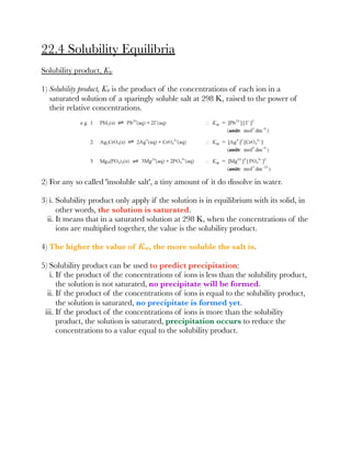 22.4 Solubility Equilibria
Solubility product, Ksp
1) Solubility product, Ksp is the product of the concentrations of each ion in a
saturated solution of a sparingly soluble salt at 298 K, raised to the power of
their relative concentrations.
2) For any so called 'insoluble salt', a tiny amount of it do dissolve in water.
3) i. Solubility product only apply if the solution is in equilibrium with its solid, in
other words, the solution is saturated.
ii. It means that in a saturated solution at 298 K, when the concentrations of the
ions are multiplied together, the value is the solubility product.
4) The higher the value of Ksp, the more soluble the salt is.
5) Solubility product can be used to predict precipitation:
i. If the product of the concentrations of ions is less than the solubility product,
the solution is not saturated, no precipitate will be formed.
ii. If the product of the concentrations of ions is equal to the solubility product,
the solution is saturated, no precipitate is formed yet.
iii. If the product of the concentrations of ions is more than the solubility
product, the solution is saturated, precipitation occurs to reduce the
concentrations to a value equal to the solubility product.
 
