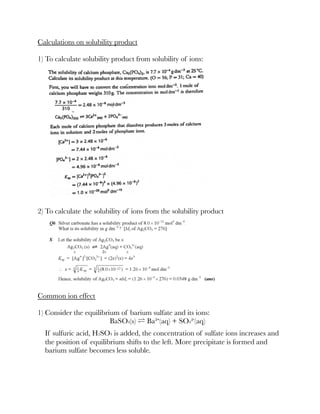 Calculations on solubility product
1) To calculate solubility product from solubility of ions:
2) To calculate the solubility of ions from the solubility product
Common ion effect
1) Consider the equilibrium of barium sulfate and its ions:
BaSO4(s) ⇌ Ba²⁺(aq) + SO4²⁻(aq)
If sulfuric acid, H2SO4 is added, the concentration of sulfate ions increases and
the position of equilibrium shifts to the left. More precipitate is formed and
barium sulfate becomes less soluble.
 