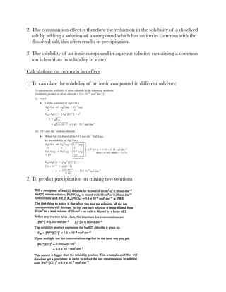 2) The common ion effect is therefore the reduction in the solubility of a dissolved
salt by adding a solution of a compound which has an ion in common with the
dissolved salt, this often results in precipitation.
3) The solubility of an ionic compound in aqueous solution containing a common
ion is less than its solubility in water.
Calculations on common ion effect
1) To calculate the solubility of an ionic compound in different solvents:
2) To predict precipitation on mixing two solutions:
 
