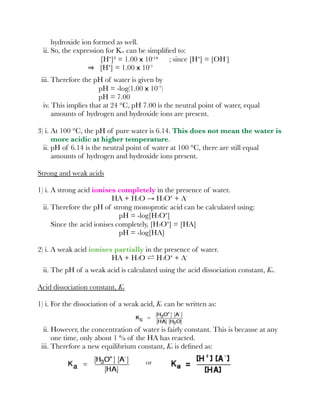 hydroxide ion formed as well.
ii. So, the expression for Kw can be simpliﬁed to:
[H⁺]² = 1.00 x 10⁻¹⁴ ; since [H⁺] = [OH⁻]
[H⁺] = 1.00 x 10⁻⁷
iii. Therefore the pH of water is given by
pH = -log(1.00 x 10⁻⁷)
pH = 7.00
iv. This implies that at 24 °C, pH 7.00 is the neutral point of water, equal
amounts of hydrogen and hydroxide ions are present.
3) i. At 100 °C, the pH of pure water is 6.14. This does not mean the water is
more acidic at higher temperature.
ii. pH of 6.14 is the neutral point of water at 100 °C, there are still equal
amounts of hydrogen and hydroxide ions present.
Strong and weak acids
1) i. A strong acid ionises completely in the presence of water.
HA + H2O → H3O⁺ + A⁻
ii. Therefore the pH of strong monoprotic acid can be calculated using:
pH = -log[H3O⁺]
Since the acid ionises completely, [H3O⁺] = [HA]
pH = -log[HA]
2) i. A weak acid ionises partially in the presence of water.
HA + H2O ⇌ H3O⁺ + A⁻
ii. The pH of a weak acid is calculated using the acid dissociation constant, Ka.
Acid dissociation constant, Ka
1) i. For the dissociation of a weak acid, Kc can be written as:
ii. However, the concentration of water is fairly constant. This is because at any
one time, only about 1 % of the HA has reacted.
iii. Therefore a new equilibrium constant, Ka is deﬁned as:
or
 
