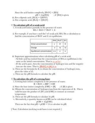Since the acid ionises completely, [H3O⁺] = [HA]
pH = -log[HA] ; if [HA] is given
iii. For a diprotic acid, [H2A] = 2[H3O⁺]
iv. For a triprotic acid, [H₃A] = 3[H3O⁺]
2) To calculate pH of a weak acid:
i. A weak acid ionises partially in the presence of water.
HA + H2O ⇌ H3O⁺ + A⁻
ii. For example, if you have c mol dm⁻³ of weak acid, HA. Do a calculation to
ﬁnd the concentration of H3O⁺ and A⁻ at equilibrium.
iii. Important approximations when calculating pH of a weak acid:
- So little acid has ionised that the concentration of HA at equilibrium is the
same as the initial concentration. That is, c - x ≈ c.
- If the acid is pure, then the concentration of hydrogen ions and the negative
ions are the same. That is, [H3O⁺] = [A⁻] = x.
iv. Then use the formula for Ka to obtain the concentration of hydrogen ions,
given the value of Ka.
v. Then use the pH formula to calculate the pH.
3) To calculate the pH of a strong base:
i. A strong base ionises completely in the presence of water.
B + H2O → BH⁺ + OH⁻
ii. Since the base ionises completely, [OH⁻] = [B] ; if [B] is given
iii. Obtain the concentration of hydrogen ions from the expression of Kw. This is
valid because the product of [H⁺] and [OH⁻] is constant at constant
temperature.
iv. Then use the pH formula to calculate its pH.
v. Alternatively, a quantity known as pOH can be calculated where
pOH = -log[OH⁻]
Then use the fact that pH + pOH = 14 to calculate its pH.
[ Note: Calculation involving weak bases is not required. ]
 