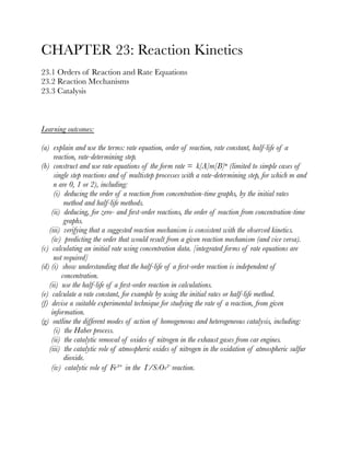 CHAPTER 23: Reaction Kinetics
23.1 Orders of Reaction and Rate Equations
23.2 Reaction Mechanisms
23.3 Catalysis







Learning outcomes:
(a) explain and use the terms: rate equation, order of reaction, rate constant, half-life of a
reaction, rate-determining step.
(b) construct and use rate equations of the form rate = k[A]m[B]ⁿ (limited to simple cases of
single step reactions and of multistep processes with a rate-determining step, for which m and
n are 0, 1 or 2), including:
(i) deducing the order of a reaction from concentration-time graphs, by the initial rates
method and half-life methods.
(ii) deducing, for zero- and ﬁrst-order reactions, the order of reaction from concentration-time
graphs.
(iii) verifying that a suggested reaction mechanism is consistent with the observed kinetics.
(iv) predicting the order that would result from a given reaction mechanism (and vice versa).
(c) calculating an initial rate using concentration data. [integrated forms of rate equations are
not required]
(d) (i) show understanding that the half-life of a ﬁrst-order reaction is independent of
concentration.
(ii) use the half-life of a ﬁrst-order reaction in calculations.
(e) calculate a rate constant, for example by using the initial rates or half-life method.
(f) devise a suitable experimental technique for studying the rate of a reaction, from given
information.
(g) outline the different modes of action of homogeneous and heterogeneous catalysis, including:
(i) the Haber process.
(ii) the catalytic removal of oxides of nitrogen in the exhaust gases from car engines.
(iii) the catalytic role of atmospheric oxides of nitrogen in the oxidation of atmospheric sulfur
dioxide.
(iv) catalytic role of Fe³⁺ in the I⁻/S2O8²⁻ reaction.









 