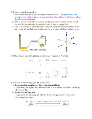 2) For an octahedral complex:
i. The central metal ion has ﬁve degenerate d-orbitals. They split into two
groups, two with higher energy and the other three with lower when
ligands are attached to it.
ii. This is because as the lone pairs on the ligands approach the central metal
ion, the d-electrons in the central metal ion are repelled.
iii. Due to the shape of the octahedral complex, the d-electrons repelled are the
ones in the dz² and dx²-y² orbitals, and these orbitals will have higher energy.
3) Other shapes have the splitting as below(not required in A-levels).
4) The size of the energy gap, ∆E depends on:
i. the oxidation number of the central metal ion.
- In general, the higher the oxidation state of the central metal ion, the larger
the size of ∆E.
ii. the nature of ligands.
- In general, the splitting, ∆E is larger if the lone pair comes from a less
electronegative atom.
 