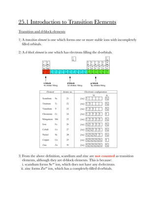 25.1 Introduction to Transition Elements
Transition and d-block elements
1) A transition element is one which forms one or more stable ions with incompletely
ﬁlled orbitals.
2) A d-block element is one which has electrons ﬁlling the d-orbitals.
3) From the above deﬁnition, scandium and zinc are not counted as transition
elements, although they are d-block elements. This is because:
i. scandium forms Sc³⁺ ion, which does not have any d-electrons.
ii. zinc forms Zn²⁺ ion, which has a completely-ﬁlled d-orbitals.
 