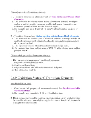 Physical properties of transition elements
1) i. Transition elements are all metals which are hard and denser than s-block
elements.
ii. This is because the relative atomic masses of transition elements are higher
and their radii are smaller compared to s-block elements. Hence, there are
more mass per unit volume and the density is higher.
iii. For example, iron has a density of 7.9 g cm⁻³ while calcium has a density of
1.6 g cm⁻³.
2) i. Transition elements have higher melting points than s-block elements.
ii. This is because the metallic bond of transition elements is stronger as both 3d
and 4s electrons are involved in the bonding. In calcium, for example, only 3s
electrons are involved.
iii. This is possible because 3d and 4s and very similar energy levels.
iv. For example, iron has a melting point of 1538 °C while calcium has a melting
point of 839 °C.
Characteristic properties of transition elements
1) The characteristic properties of transition elements are:
i. they have variable oxidation states.
ii. they form coloured ions.
iii. they form complex ions which are surrounded by ligands.
iv. they often act as catalysts.
25.2 Oxidation States of Transition Elements
Variable oxidation states
1) i. One characteristic property of transition elements is that they have variable
oxidation states.
ii. For example, iron can exist in 0, +2 or +3 oxidation state.
2) This is because the 4s and 3d electrons have very similar energy levels, therefore
the transition element can easily lose or gain electrons to form ions/compounds
of roughly the same stability.
 