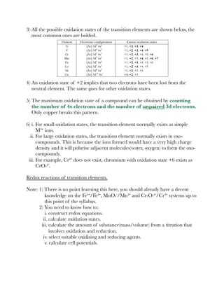 3) All the possible oxidation states of the transition elements are shown below, the
most common ones are bolded.
4) An oxidation state of +2 implies that two electrons have been lost from the
neutral element. The same goes for other oxidation states.
5) The maximum oxidation state of a compound can be obtained by counting
the number of 4s electrons and the number of unpaired 3d electrons.
Only copper breaks this pattern.
6) i. For small oxidation states, the transition element normally exists as simple
Mª⁺ ions.
ii. For large oxidation states, the transition element normally exists in oxo-
compounds. This is because the ions formed would have a very high charge
density and it will polarise adjacent molecules(water, oxygen) to form the oxo-
compounds.
iii. For example, Cr⁶⁺ does not exist, chromium with oxidation state +6 exists as
CrO4²⁻.
Redox reactions of transition elements.
Note: 1) There is no point learning this here, you should already have a decent
knowledge on the Fe³⁺/Fe²⁺, MnO4⁻/Mn²⁺ and Cr2O7²⁻/Cr³⁺ systems up to
this point of the syllabus.
2) You need to know how to:
i. construct redox equations.
ii. calculate oxidation states.
iii. calculate the amount of substance(mass/volume) from a titration that
involves oxidation and reduction.
iv. select suitable oxidising and reducing agents.
v. calculate cell potentials.
 