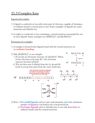 25.3 Complex Ions
Ligand and complex
1) A ligand is a molecule or ion with a lone pair of electrons, capable of forming a
co-ordinate bond to a metal atom or ion. Some examples of ligands are water,
ammonia and chloride ion.
2) A complex is a molecule or ion containing a central metal ion surrounded by one
or more ligands. Some examples are [Al(H2O)6]³⁺ and [Fe(H2O)6]³⁺.
Formation of a complex
1) A complex is formed when ligands bond with the central metal ion via
co-ordinate bonding.
2) Take [Fe(H2O)6]³⁺ as an example:
i. Fe ion has an electronic structure of [Ar]3d⁶4s². When
it loses electrons to become Fe³⁺, the electronic
structure becomes [Ar]3d⁵.
ii. The ion then uses 6 orbitals from the 4s, 4p and 4d
levels to accept lone pairs from the water molecules.
3) Note: i. For small ligands such as water and ammonia, six is the maximum
number of ligands it can bond to the central metal ion.
ii. For larger ligands such as chloride ions, it can only form four co-
ordinate bonds with the central metal ion.
 