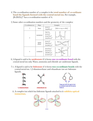 4) The co-ordination number of a complex is the total number of co-ordinate
bond the ligands formed with the central metal ion. For example,
[Fe(H2O)6]³⁺ has a co-ordination number of 6.
5) Some other co-ordination numbers and the geometry of the complex:
6) A ligand is said to be unidentate if it forms one co-ordinate bond with the
central metal ion only. Water, ammonia and chloride are unidentate ligands.
7) i. A ligand is said to be bidentate if it forms two co-ordinate bonds with the
central metal ion. 1,2-diaminoethane and ethandioate ion are bidentate
ligands.
ii. A complex ion which has bidentate ligands attached to it exhibits optical
isomerism.
 