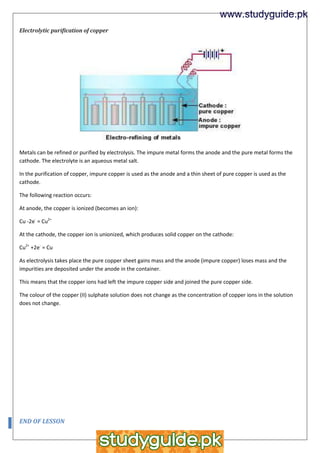 Electrolytic purification of copper
Metals can be refined or purified by electrolysis. The impure metal forms the anode and the pure metal forms the
cathode. The electrolyte is an aqueous metal salt.
In the purification of copper, impure copper is used as the anode and a thin sheet of pure copper is used as the
cathode.
The following reaction occurs:
At anode, the copper is ionized (becomes an ion):
Cu -2e-
= Cu2+
At the cathode, the copper ion is unionized, which produces solid copper on the cathode:
Cu2+
+2e-
= Cu
As electrolysis takes place the pure copper sheet gains mass and the anode (impure copper) loses mass and the
impurities are deposited under the anode in the container.
This means that the copper ions had left the impure copper side and joined the pure copper side.
The colour of the copper (II) sulphate solution does not change as the concentration of copper ions in the solution
does not change.
END OF LESSON
www.studyguide.pk
 