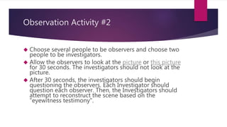 Observation Activity #2 
 Choose several people to be observers and choose two 
people to be investigators. 
 Allow the observers to look at the picture or this picture 
for 30 seconds. The investigators should not look at the 
picture. 
 After 30 seconds, the investigators should begin 
questioning the observers. Each Investigator should 
question each observer. Then, the Investigators should 
attempt to reconstruct the scene based on the 
"eyewitness testimony". 
 