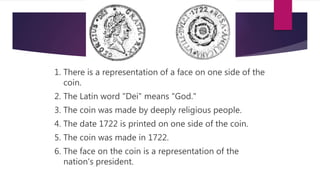 1. There is a representation of a face on one side of the 
coin. 
2. The Latin word "Dei" means "God." 
3. The coin was made by deeply religious people. 
4. The date 1722 is printed on one side of the coin. 
5. The coin was made in 1722. 
6. The face on the coin is a representation of the 
nation's president. 
 