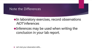 Note the Differences 
In laboratory exercises, record observations 
NOT inferences 
Inferences may be used when writing the 
conclusion in your lab report. 
 Let’s test your observation skills… 
 