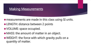 Making Measurements 
measurements are made in this class using SI units. 
LENGTH: distance between 2 points 
VOLUME: space occupied. 
MASS: the amount of matter in an object. 
WEIGHT: the force with which gravity pulls on a 
quantity of matter. 
 