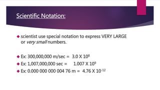 Scientific Notation: 
 scientist use special notation to express VERY LARGE 
or very small numbers. 
 Ex: 300,000,000 m/sec = 3.0 X 108 
 Ex: 1,007,000,000 sec = 1.007 X 109 
 Ex: 0.000 000 000 004 76 m = 4.76 X 10-12 
 