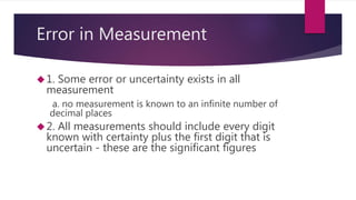 Error in Measurement 
1. Some error or uncertainty exists in all 
measurement 
a. no measurement is known to an infinite number of 
decimal places 
2. All measurements should include every digit 
known with certainty plus the first digit that is 
uncertain - these are the significant figures 
