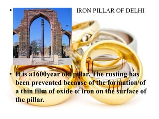• IRON PILLAR OF DELHI
• It is a1600year old pillar. The rusting has
been prevented because of the formation of
a thin film of oxide of iron on the surface of
the pillar.
 
