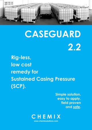CASEGUARD
2.2
Rig-less,
low cost
remedy for
Sustained Casing Pressure
(SCP).
Simple solution,
easy to apply,
field proven
and safe.
C H E M I X
www.chemixsolutions.com
 