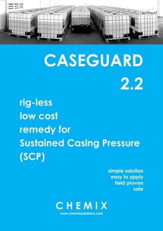 CASEGUARD
2.2
rig-less
low cost
remedy for
Sustained Casing Pressure
(SCP)
simple solution
easy to apply
field proven
safe
C H E M I X
www.chemixsolutions.com
 