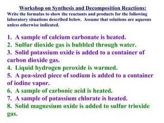 Workshop on Synthesis and Decomposition Reactions: Write the formulas to show the reactants and products for the following laboratory situations described below.  Assume that solutions are aqueous unless otherwise indicated.   1.  A sample of calcium carbonate is heated. 2.  Sulfur dioxide gas is bubbled through water. 3.  Solid potassium oxide is added to a container of carbon dioxide gas.  4.  Liquid hydrogen peroxide is warmed. 5.  A pea-sized piece of sodium is added to a container of iodine vapor. 6.  A sample of carbonic acid is heated. 7.  A sample of potassium chlorate is heated. 8.  Solid magnesium oxide is added to sulfur trioxide gas. 