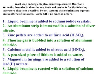 Workshop on Single Replacement/Displacement Reactions : Write the formulas to show the reactants and products for the following laboratory situations described below.  Assume that solutions are aqueous unless otherwise indicated.  Write NR if no reaction occurs. 1.  Liquid bromine is added to sodium iodide crystals. 2.  An aluminum strip is immersed in a solution of silver nitrate. 3.  Zinc pellets are added to sulfuric acid (H 2 SO 4 ). 4.  Fluorine gas is bubbled into a solution of aluminum chloride. 5.  Calcium metal is added to nitrous acid (HNO 2 ). 6.  A pea-sized piece of lithium is added to water. 7.  Magnesium turnings are added to a solution of lead(II) acetate. 8.  Liquid bromine is reacted with a solution of calcium chloride. 