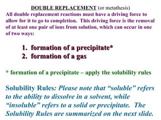 DOUBLE REPLACEMENT  (or metathesis) All double replacement reactions must have a driving force to allow for it to go to completion.  This driving force is the removal of at least one pair of ions from solution, which can occur in one of two ways: 1.  formation of a precipitate* 2.  formation of a gas * formation of a precipitate – apply the solubility rules Solubility Rules : Please note that “soluble” refers to the ability to dissolve in a solvent, while “insoluble” refers to a solid or precipitate.  The Solubility Rules are summarized on the next slide. 