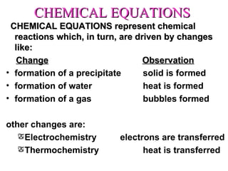 CHEMICAL EQUATIONS CHEMICAL EQUATIONS represent chemical reactions which, in turn, are driven by changes like: Change     Observation formation of a precipitate solid is formed formation of water   heat is formed formation of a gas bubbles formed other changes are: Electrochemistry electrons are transferred Thermochemistry heat is transferred 