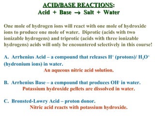 ACID/BASE REACTIONS : Acid  +  Base     Salt  +  Water One mole of hydrogen ions will react with one mole of hydroxide ions to produce one mole of water.  Diprotic (acids with two ionizable hydrogens) and triprotic (acids with three ionizable hydrogens) acids will only be encountered selectively in this course! A.  Arrhenius Acid – a compound that releases H +  (protons)/ H 3 O +  (hydronium ions) in water. An aqueous nitric acid solution. B.  Arrhenius Base – a compound that produces OH -  in water. Potassium hydroxide pellets are dissolved in water. C.  Brønsted-Lowry Acid – proton donor. Nitric acid reacts with potassium hydroxide. 