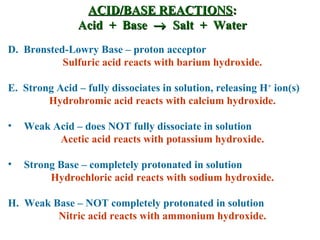 ACID/BASE REACTIONS : Acid  +  Base     Salt  +  Water D.  Brønsted-Lowry Base – proton acceptor Sulfuric acid reacts with barium hydroxide. E.  Strong Acid – fully dissociates in solution, releasing H +  ion(s) Hydrobromic acid reacts with calcium hydroxide. Weak Acid – does NOT fully dissociate in solution Acetic acid reacts with potassium hydroxide. Strong Base – completely protonated in solution Hydrochloric acid reacts with sodium hydroxide. H.  Weak Base – NOT completely protonated in solution Nitric acid reacts with ammonium hydroxide. 