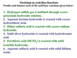 Workshop on Acid-Base Reactions : Predict and balance each of the acid/base reactions given below: 1.  Hydrogen sulfide gas is bubbled through excess potassium hydroxide solution. 2.  Aqueous barium hydroxide is reacted with excess hydrochloric acid. 3.  Dilute sulfuric acid is reacted with excess sodium hydroxide. 4.  Solid silver hydroxide is reacted with hydrobromic acid. 5.  Perchloric acid (HClO 4 ) is reacted with solid iron(III) hydroxide. 6.  Aqueous sulfuric acid is reacted with solid lithium oxide. 