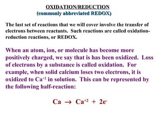   OXIDATION/REDUCTION   (commonly abbreviated REDOX)   The last set of reactions that we will cover involve the transfer of electrons between reactants.  Such reactions are called oxidation-reduction reactions, or REDOX.  When an atom, ion, or molecule has become more positively charged, we say that is has been oxidized.  Loss of electrons by a substance is called oxidation.  For example, when solid calcium loses two electrons, it is oxidized to Ca +2  in solution.  This can be represented by the following half-reaction:  Ca     Ca +2   +  2e - 