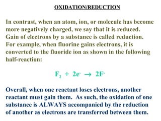 OXIDATION/REDUCTION   In contrast, when an atom, ion, or molecule has become more negatively charged, we say that it is reduced.  Gain of electrons by a substance is called reduction.  For example, when fluorine gains electrons, it is converted to the fluoride ion as shown in the following half-reaction: F 2   +  2e -      2F - Overall, when one reactant loses electrons, another reactant must gain them.  As such, the oxidation of one substance is ALWAYS accompanied by the reduction of another as electrons are transferred between them. 