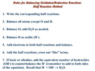 Rules for Balancing Oxidation/Reduction Reactions  Half Reaction Method 1.  Write the corresponding half reactions. 2.  Balance all atoms except O and H. 3.  Balance O; add H 2 O as needed. 4.  Balance H as acidic (H + ). 5.  Add electrons to both half reactions and balance. 6.  Add the half reactions; cross out “like” terms. 7.  If basic or alkaline, add the equivalent number of hydroxides (OH - ) to counterbalance the H +  (remember to add to both sides  of the equation).  Recall that H +  + OH -     H 2 O. 