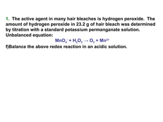 1.   The active agent in many hair bleaches is hydrogen peroxide.  The amount of hydrogen peroxide in 23.2 g of hair bleach was determined by titration with a standard potassium permanganate solution.  Unbalanced equation: MnO 4 -  + H 2 O 2   -> O 2  + Mn 2+ Balance the above redox reaction in an acidic solution. 