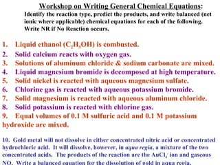 Workshop on Writing General Chemical Equations : Identify the reaction type, predict the products, and write balanced (net ionic where applicable) chemical equations for each of the following.  Write NR if No Reaction occurs. 1.  Liquid ethanol (C 2 H 5 OH) is combusted. 2.  Solid calcium reacts with oxygen gas. 3.  Solutions of aluminum chloride & sodium carbonate are mixed. 4.  Liquid magnesium bromide is decomposed at high temperature. 5.  Solid nickel is reacted with aqueous magnesium sulfate. 6.  Chlorine gas is reacted with aqueous potassium bromide. 7.  Solid magnesium is reacted with aqueous aluminum chloride. 8.  Solid potassium is reacted with chlorine gas. 9.  Equal volumes of 0.1 M sulfuric acid and 0.1 M potassium hydroxide are mixed. 10.  Gold metal will not dissolve in either concentrated nitric acid or concentrated hydrochloric acid.  It will dissolve, however, in  aqua regia , a mixture of the two concentrated acids.  The products of the reaction are the AuCl 4 -  ion and gaseous NO.  Write a balanced equation for the dissolution of gold in aqua regia. 