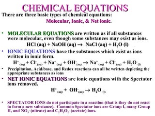 CHEMICAL EQUATIONS There are three basic types of chemical equations:  Molecular, Ionic, & Net ionic . MOLECULAR EQUATIONS  are written as if all substances were molecular, even though some substances may exist as ions. HCl (aq) + NaOH (aq)     NaCl (aq) + H 2 O (l) IONIC EQUATIONS  have the substances which exist as ions written in ionic form.  H +  (aq)  + Cl -  (aq)  + Na +  (aq)  + OH - (aq)     Na +  (aq)  + Cl -  (aq)  + H 2 O  (l)   Precipitation, Acid/base, and Redox reactions can all be written depicting the appropriate substances as ions NET IONIC EQUATIONS  are ionic equations with the Spectator ions removed.  H +  (aq)  +  OH - (aq)     H 2 O  (l) SPECTATOR IONS do not participate in a reaction (that is they do not react to form a new substance).  Common Spectator ions are Group I, many Group II, and NO 3 -  (nitrate) and C 2 H 3 O 2 -  (acetate) ions. 