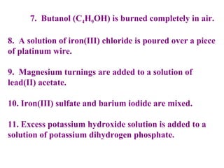 7.  Butanol (C 4 H 9 OH) is burned completely in air. 8.  A solution of iron(III) chloride is poured over a piece of platinum wire. 9.  Magnesium turnings are added to a solution of lead(II) acetate. 10. Iron(III) sulfate and barium iodide are mixed. 11. Excess potassium hydroxide solution is added to a solution of potassium dihydrogen phosphate.     