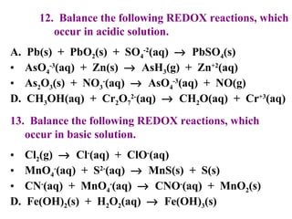 12.  Balance the following REDOX reactions, which occur in acidic solution. A.  Pb(s)  +  PbO 2 (s)  +  SO 4 -2 (aq)     PbSO 4 (s) AsO 4 -3 (aq)  +  Zn(s)     AsH 3 (g)  +  Zn +2 (aq) As 2 O 3 (s)  +  NO 3 - (aq)     AsO 4 -3 (aq)  +  NO(g) D.  CH 3 OH(aq)  +  Cr 2 O 7 2- (aq)     CH 2 O(aq)  +  Cr +3 (aq) 13.  Balance the following REDOX reactions, which occur in basic solution. Cl 2 (g)     Cl - (aq)  +  ClO - (aq) MnO 4 - (aq)  +  S 2- (aq)     MnS(s)  +  S(s) CN - (aq)  +  MnO 4 - (aq)     CNO - (aq)  +  MnO 2 (s) D.  Fe(OH) 2 (s)  +  H 2 O 2 (aq)     Fe(OH) 3 (s) 