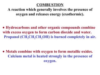 COMBUSTION A reaction which generally involves the presence of oxygen and releases energy (exothermic).    Hydrocarbons and other organic compounds combine with excess oxygen to form carbon dioxide and water. Propanol (CH 3 CH 2 CH 2 OH) is burned completely in air.    Metals combine with oxygen to form metallic oxides. Calcium metal is heated strongly in the presence of oxygen. 