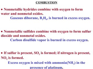 COMBUSTION    Nonmetallic hydrides combine with oxygen to form water and nonmetal oxides . Gaseous diborane, B 2 H 6 , is burned in excess oxygen.    Nonmetallic sulfides combine with oxygen to form sulfur dioxide and nonmetal oxides. Carbon disulfide vapor is burned in excess oxygen .    If sulfur is present, SO 2  is formed; if nitrogen is present, NO 2  is formed. Excess oxygen is mixed with ammonia(NH 3 ) in the presence of platinum . 