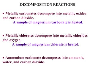 DECOMPOSITION REACTIONS    Metallic carbonates decompose into metallic oxides and carbon dioxide.   A sample of magnesium carbonate is heated.    Metallic chlorates decompose into metallic chlorides and oxygen. A sample of magnesium chlorate is heated .    Ammonium carbonate decomposes into ammonia, water, and carbon dioxide. 