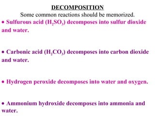 DECOMPOSITION Some common reactions should be memorized.    Sulfurous acid (H 2 SO 3 ) decomposes into sulfur dioxide and water.    Carbonic acid (H 2 CO 3 ) decomposes into carbon dioxide and water.    Hydrogen peroxide decomposes into water and oxygen.    Ammonium hydroxide decomposes into ammonia and water. 