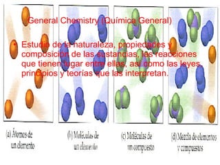General Chemistry (Química General)   Estudio de la naturaleza, propiedades y composición de las sustancias, las reacciones que tienen lugar entre ellas, así como las leyes, principios y teorías que las interpretan. 