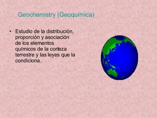 Geochemistry (Geoquímica) Estudio de la distribución, proporción y asociación de los elementos químicos de la corteza terrestre y las leyes que la condiciona. 