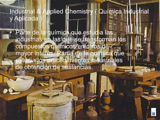 Industrial & Applied Chemistry ( Química Industrial y Aplicada ) Parte de la química que estudia las industrias en las que se transforman los compuestos químicos en otros de mayor interés. Rama de la química que estudia los procedimientos industriales de obtención de sustancias. 