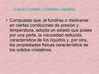 Liquid Crystals ( Cristales Líquidos) Compuesto que, al fundirse o disolverse en ciertas condiciones de presión y temperatura, adopta un estado que posee por una parte, la viscosidad reducida característica de los líquidos y, por otra, las propiedades físicas característica de los solidos cristalinos. 