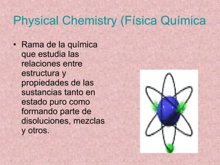 Physical Chemistry (Física Química) Rama de la química que estudia las relaciones entre estructura y propiedades de las sustancias tanto en estado puro como formando parte de disoluciones, mezclas y otros. 
