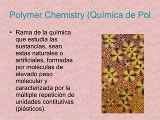 Polymer Chemistry (Química de Polímeros) Rama de la química que estudia las sustancias, sean estas naturales o artificiales, formadas por moléculas de elevado peso molecular y caracterizada por la múltiple repetición de unidades contitutivas (plásticos). 