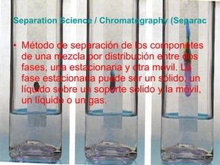 Separation Science / Chromatography (Separación / Cromatografía) Método de separación de los componetes de una mezcla por distribución entre dos fases, una estacionaria y otra móvil. La fase estacionaria puede ser un sólido, un líquido sobre un soporte sólido y la móvil, un líquido o un gas. 